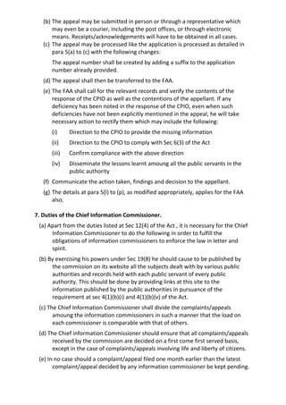 (b) The appeal may be submitted in person or through a representative which
may even be a courier, including the post offices, or through electronic
means. Receipts/acknowledgements will have to be obtained in all cases.
(c) The appeal may be processed like the application is processed as detailed in
para 5(a) to (c) with the following changes:
The appeal number shall be created by adding a suffix to the application
number already provided.
(d) The appeal shall then be transferred to the FAA.
(e) The FAA shall call for the relevant records and verify the contents of the
response of the CPIO as well as the contentions of the appellant. If any
deficiency has been noted in the response of the CPIO, even when such
deficiencies have not been explicitly mentioned in the appeal, he will take
necessary action to rectify them which may include the following:
(i) Direction to the CPIO to provide the missing information
(ii) Direction to the CPIO to comply with Sec 6(3) of the Act
(iii) Confirm compliance with the above direction
(iv) Disseminate the lessons learnt amoung all the public servants in the
public authority
(f) Communicate the action taken, findings and decision to the appellant.
(g) The details at para 5(l) to (p), as modified appropriately, applies for the FAA
also.
7. Duties of the Chief Information Commissioner.
(a) Apart from the duties listed at Sec 12(4) of the Act , it is necessary for the Chief
Information Commissioner to do the following in order to fulfill the
obligations of information commissioners to enforce the law in letter and
spirit.
(b) By exercising his powers under Sec 19(8) he should cause to be published by
the commission on its website all the subjects dealt with by various public
authorities and records held with each public servant of every public
authority. This should be done by providing links at this site to the
information published by the public authorities in pursuance of the
requirement at sec 4(1)(b)(i) and 4(1)(b)(v) of the Act.
(c) The Chief Information Commissioner shall divide the complaints/appeals
amoung the information commissioners in such a manner that the load on
each commissioner is comparable with that of others.
(d) The Chief information Commissioner should ensure that all complaints/appeals
received by the commission are decided on a first come first served basis,
except in the case of complaints/appeals involving life and liberty of citizens.
(e) In no case should a complaint/appeal filed one month earlier than the latest
complaint/appeal decided by any information commissioner be kept pending.
 