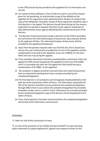 to the CPIO should also be provided to the appellant for his information and
records.
(h) On receipt of these affidavits, if the IC finds any merit in any of the reasons
given for not penalising, he shall provide a copy of the affidavit to the
appellant for his arguments to be submitted within 30 days of receipt of the
copy of the affidavit(s). Only after receipt of these arguments should he take a
final decision in the appeal. The decision should clearly bring out the reasons,
especially if no penalty is imposed. Direction to the superior authorities to
take administrative action against defaulting FAAs should also be part of the
decision.
(i) The decision should necessarily include a direction to the CPIO to provideto
the commission the information/copies of documents, duly attested, denied
to the applicant till then. This information/copies of documents shall be
provided to the appellant/complainant.
(j) Apart from the penalty imposed under sec 20 of the Act, the IC should also
recover the cost of documents provided free of cost to the appellant and the
compensation to be paid to the appellant, as per sec 19(8)(b), for the time,
effort and cost in pursuing the appeals.
(k) If the complete information had been provided before submission of the 2nd
appeal the CPIO should compensate the appellant to the tune of Rs 5000/-
and if it is provided only after the 2nd appeal the FAA should also pay a
compensation of Rs 5000/- to the appellant.
(l) No complaint or appeal should be returned unless the material documents
that are required for deciding them have not been provided by the
complainant/appellant.
(m) The final decision in all complaints and 2nd appeals should published on the
web site of the commission within 24 hours. This information along with the
URL of the decision should be communicated to the complainant/appellant
through SMS/ email in cases where the complainant/appellant has provided
hismobile number and or e mail id. If such information has not been provided
by the complainant/appellant copy of the decision will be despatched to him
within 24 hours.
(n) Onus of proving that it has been communicated to the complainant/appellant
will be that of the information commissioner.
Comments.
*1. Refer Art 350 of the Constitution of India
*2. In view of the provisions of sec 4(1)(b) and 4(2) and DoPT circulars directing
public authorities to upload applications, appeals and resposes to them on the
 