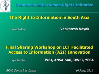 Final Sharing Workshop on ICT Facilitated Access to Information (A2I) Innovation BRAC Centre Inn, Dhaka  14 June, 2011 Commonwealth Human Rights Initiative organised by:    WBI, ANSA-SAR, OWFI, YPSA The Right to Information in South Asia presented by: Venkatesh Nayak 