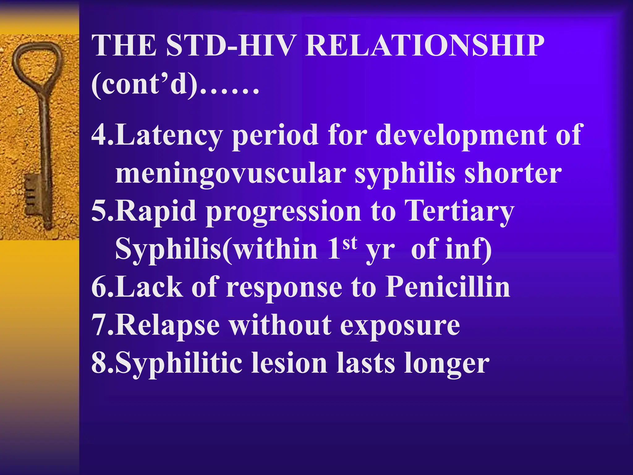 THE STD-HIV RELATIONSHIP
(cont’d)……
4.Latency period for development of
meningovuscular syphilis shorter
5.Rapid progression to Tertiary
Syphilis(within 1st yr of inf)
6.Lack of response to Penicillin
7.Relapse without exposure
8.Syphilitic lesion lasts longer
 