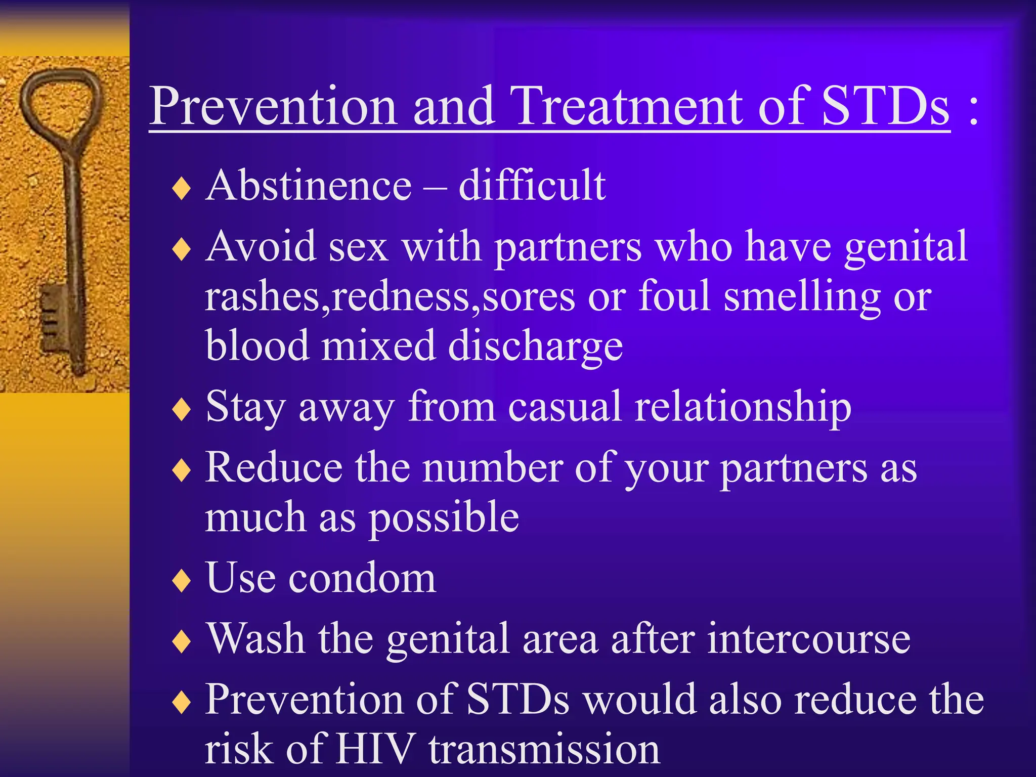 Prevention and Treatment of STDs :
 Abstinence – difficult
 Avoid sex with partners who have genital
rashes,redness,sores or foul smelling or
blood mixed discharge
 Stay away from casual relationship
 Reduce the number of your partners as
much as possible
 Use condom
 Wash the genital area after intercourse
 Prevention of STDs would also reduce the
risk of HIV transmission
 