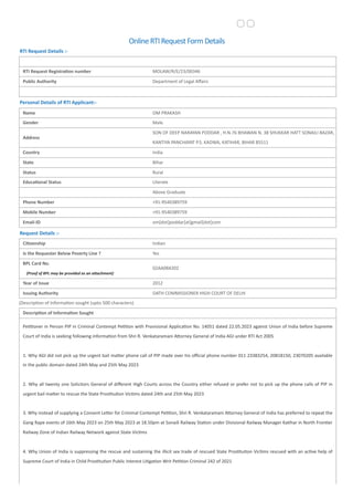 OnlineRTIRequestFormDetails
RTI Request Details :-
RTI Request Registration number MOLAW/R/E/23/00346
Public Authority Department of Legal Affairs
Personal Details of RTI Applicant:-
Name OM PRAKASH
Gender Male
Address
SON OF DEEP NARAYAN PODDAR , H.N.76 BHAWAN N. 38 SHUKKAR HATT SONAILI BAZAR,
KANTIYA PANCHAYAT P.S. KADWA, KATIHAR, BIHAR 85511
Country India
State Bihar
Status Rural
Educational Status Literate
Above Graduate
Phone Number +91-9540389759
Mobile Number +91-9540389759
Email-ID om[dot]poddar[at]gmail[dot]com
Request Details :-
Citizenship Indian
Is the Requester Below Poverty Line ? Yes
BPL Card No.
(Proof of BPL may be provided as an attachment)
02AA084202
Year of Issue 2012
Issuing Authority OATH COMMISSIONER HIGH COURT OF DELHI
(Description of Information sought (upto 500 characters)
Description of Information Sought
Petitioner in Person PIP in Criminal Contempt Petition with Provisional Application No. 14051 dated 22.05.2023 against Union of India before Supreme
Court of India is seeking following information from Shri R. Venkataramani Attorney General of India AGI under RTI Act 2005
1. Why AGI did not pick up the urgent bail matter phone call of PIP made over his official phone number 011 23383254, 20818150, 23070205 available
in the public domain dated 24th May and 25th May 2023
2. Why all twenty one Solicitors General of different High Courts across the Country either refused or prefer not to pick up the phone calls of PIP in
urgent bail matter to rescue the State Prostitution Victims dated 24th and 25th May 2023
3. Why instead of supplying a Consent Letter for Criminal Contempt Petition, Shri R. Venkataramani Attorney General of India has preferred to repeat the
Gang Rape events of 16th May 2023 on 25th May 2023 at 18.50pm at Sonaili Railway Station under Divisional Railway Manager Katihar in North Frontier
Railway Zone of Indian Railway Network against State Victims
4. Why Union of India is suppressing the rescue and sustaining the illicit sex trade of rescued State Prostitution Victims rescued with an active help of
Supreme Court of India in Child Prostitution Public Interest Litigation Writ Petition Criminal 242 of 2021
 