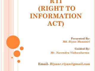 RTI
(RIGHT TO
INFORMATION
ACT)
Presented By-
Md. Riyan Mansoori
Guided By-
Mr. Narendra Vishwakarma
Email- Riyanr.riyan@gmail.com
 