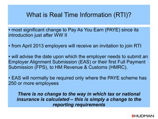 What is Real Time Information (RTI)?

● most significant change to Pay As You Earn (PAYE) since its
introduction just after WW II

●   from April 2013 employers will receive an invitation to join RTI

●will advise the date upon which the employer needs to submit an
Employer Alignment Submission (EAS) or their first Full Payment
Submission (FPS), to HM Revenue & Customs (HMRC).

●EAS will normally be required only where the PAYE scheme has
250 or more employees

       There is no change to the way in which tax or national
      insurance is calculated – this is simply a change to the
                      reporting requirements
 