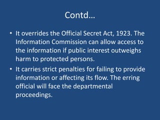 Contd…
• It overrides the Official Secret Act, 1923. The
Information Commission can allow access to
the information if pub...