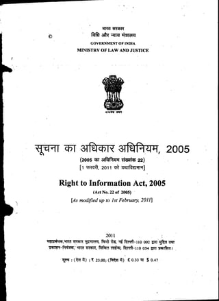 liriff *moil*
alk ITZT •ux 1°14
GOVERNMENT OF INDIA
MINISTRY OF LAW AND JUSTICE
T1111 ThT 3TffiTh-TR" aff, 2005
(2005 5t aReizriT *is. 22)
[I Trot 2011 of 712TTftEPT19]
Right to Information Act, 2005
(Act No. 22 of 2005)
[As modified up to 1st February, 2011]
2011
ITIP;r4W 9TIM *ItctiR	 liMq, fITR) td,	 002 -gRT 1ST .0EIY
RR7 *Raw, fed9 	 fc't-110 054 71T lictlifkid I
(t7TA) : 23.00; ( c:Rkff 14) £ 0.33 NT $ 0.47
 