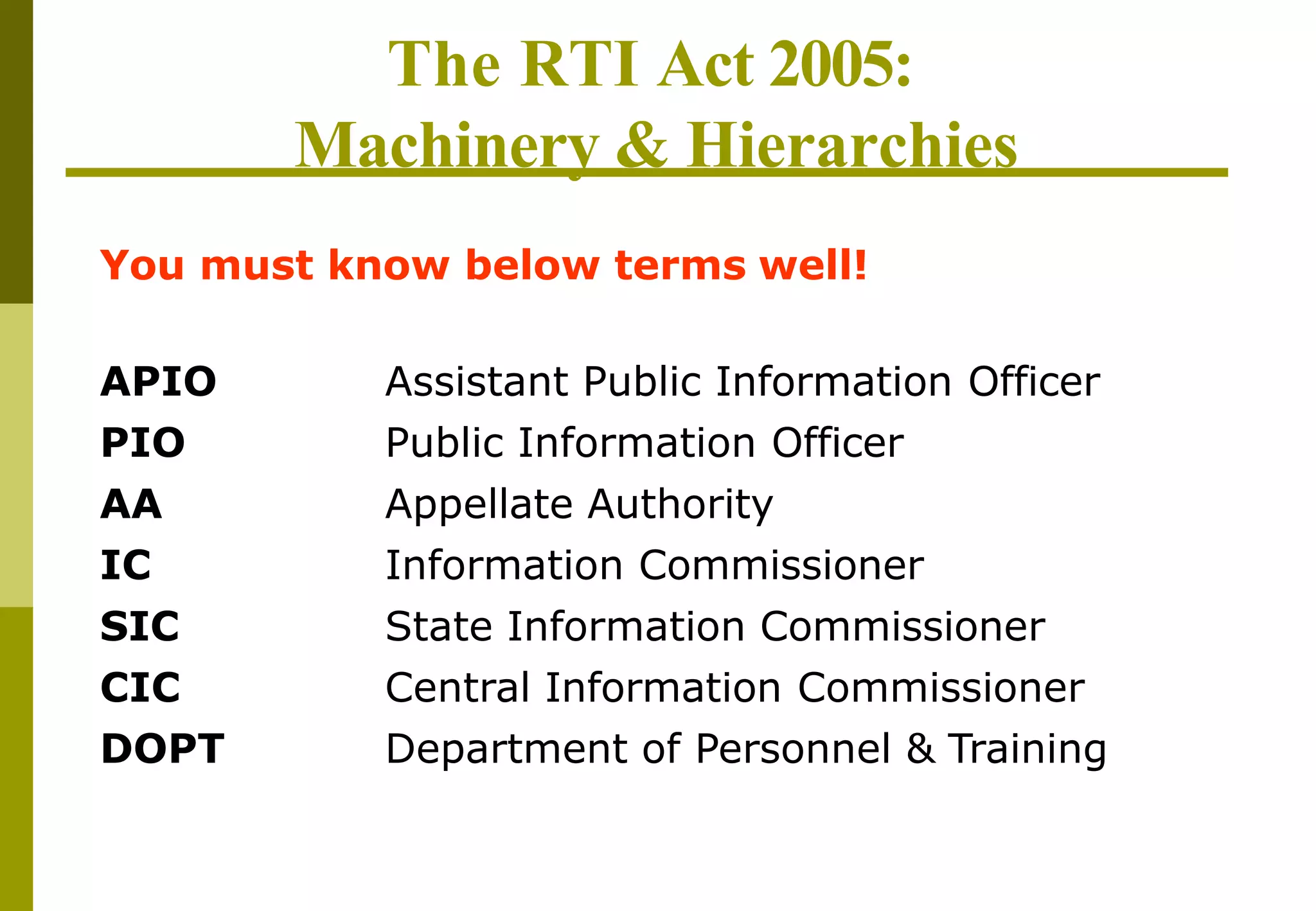 The RTI Act 2005:
Machinery & Hierarchies
APIO
PIO
AA
IC
SIC
CIC
DOPT
Assistant Public Information Officer
Public Information Officer
Appellate Authority
Information Commissioner
State Information Commissioner
Central Information Commissioner
Department of Personnel & Training
You must know below terms well!
 