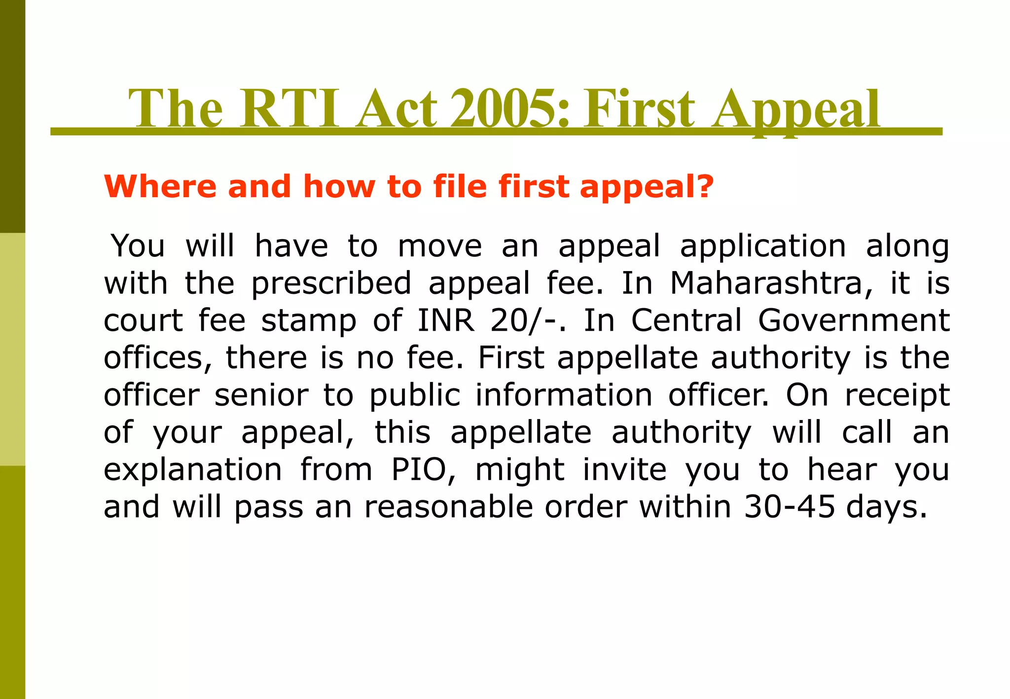 The RTI Act 2005: First Appeal
Where and how to file first appeal?
You will have to move an appeal application along
with the prescribed appeal fee. In Maharashtra, it is
court fee stamp of INR 20/-. In Central Government
offices, there is no fee. First appellate authority is the
officer senior to public information officer. On receipt
of your appeal, this appellate authority will call an
explanation from PIO, might invite you to hear you
and will pass an reasonable order within 30-45 days.
 