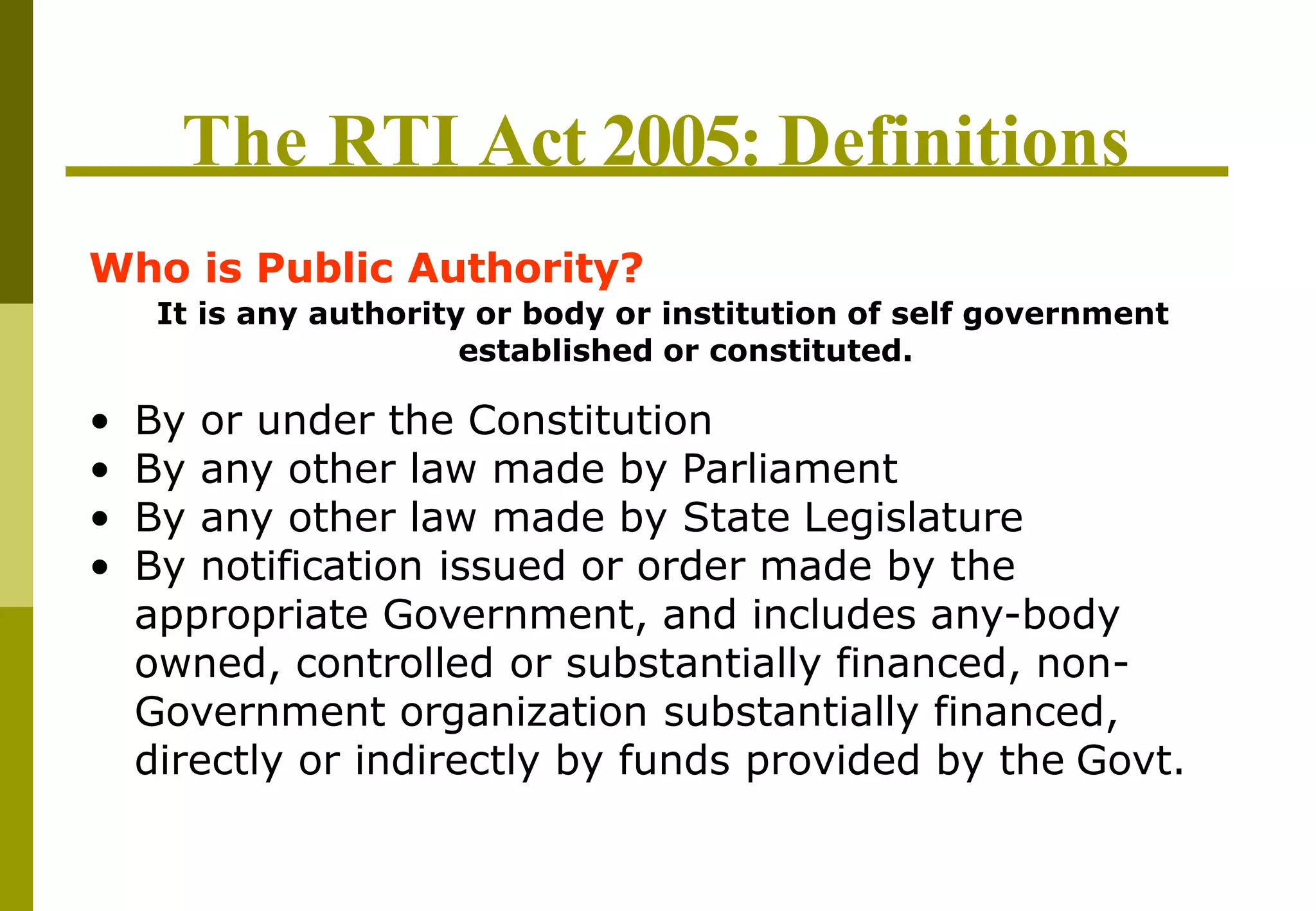 The RTI Act 2005: Definitions
Who is Public Authority?
It is any authority or body or institution of self government
established or constituted.
• By or under the Constitution
• By any other law made by Parliament
• By any other law made by State Legislature
• By notification issued or order made by the
appropriate Government, and includes any-body
owned, controlled or substantially financed, non-
Government organization substantially financed,
directly or indirectly by funds provided by the Govt.
 