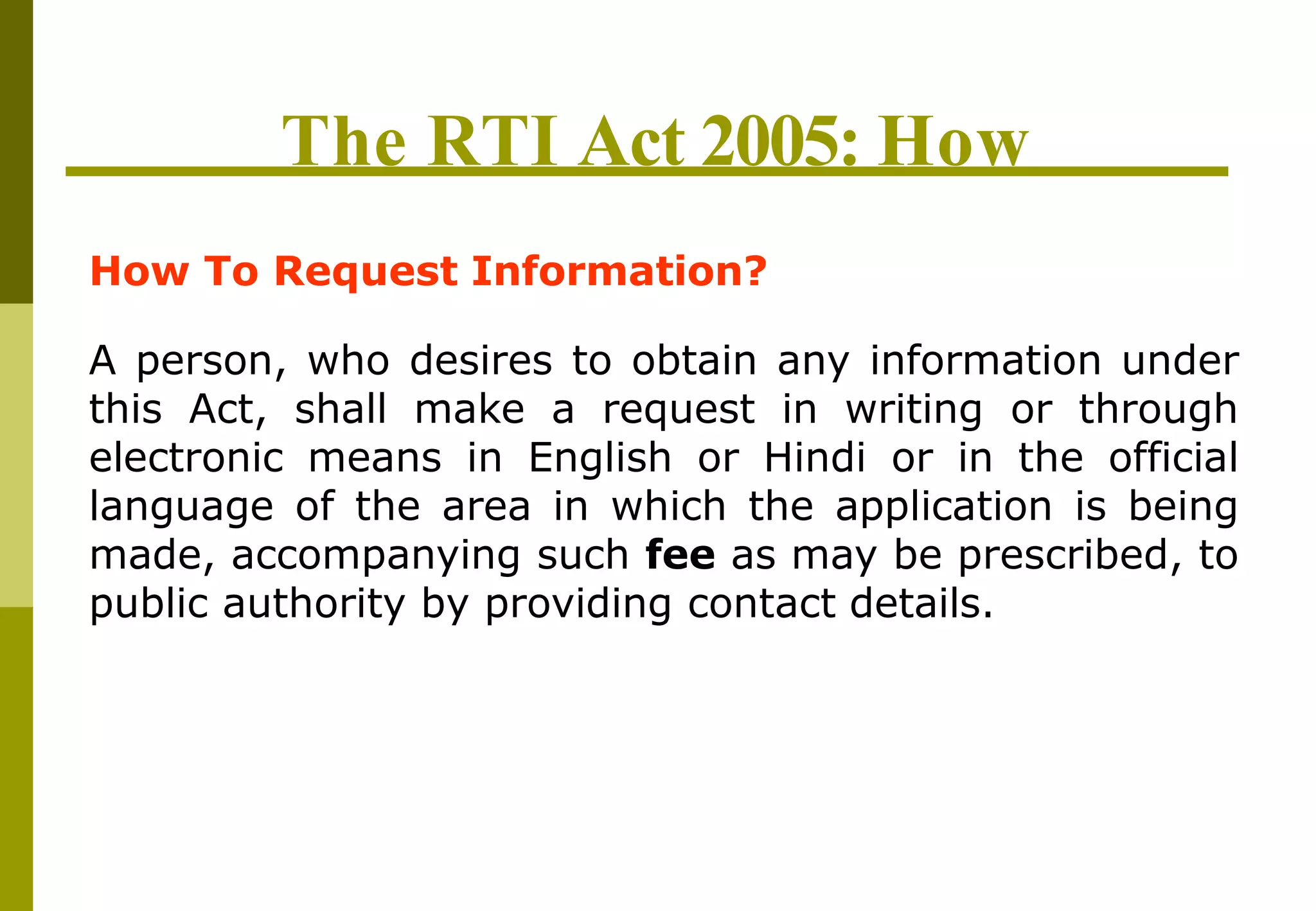 The RTI Act 2005: How
How To Request Information?
A person, who desires to obtain any information under
this Act, shall make a request in writing or through
electronic means in English or Hindi or in the official
language of the area in which the application is being
made, accompanying such fee as may be prescribed, to
public authority by providing contact details.
 