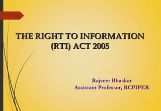 1
THE RIGHT TO INFORMATIONTHE RIGHT TO INFORMATION
(RTI) ACT 2005(RTI) ACT 2005
Rajveer Bhaskar
Assistant Professor, RCPIPER
 