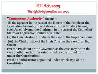 RTI Act, 2005
Theright to information act, 2005
 "Competent Authority" means—
 (i) the Speaker in the case of the House of the People or the
Legislative Assembly of a State or a Union territory having
such Assembly and the Chairman in the case of the Council of
States or Legislative Council of a State;
 (ii) the Chief Justice of India in the case of the Supreme Court;
 (iii) the Chief Justice of the High Court in the case of a High
Court;
 (iv) the President or the Governor, as the case may be, in the
case of other authorities established or constituted by or
under the Constitution;
 (v) the administrator appointed under article 239 of the
Constitution;
 