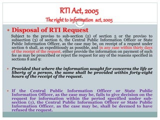 RTI Act, 2005
The right to information act, 2005
 Disposal of RTI Request
Subject to the proviso to sub-section (2) of section 5 or the proviso to
subsection (3) of section 6, the Central Public Information Officer or State
Public Information Officer, as the case may be, on receipt of a request under
section 6 shall, as expeditiously as possible, and in any case within thirty days
of the receipt of the request, either provide the information on payment of such
fee as may be prescribed or reject the request for any of the reasons specified in
sections 8 and 9:
 Provided that where the information sought for concerns the life or
liberty of a person, the same shall be provided within forty-eight
hours of the receipt of the request.
 If the Central Public Information Officer or State Public
Information Officer, as the case may be, fails to give decision on the
request for information within the period specified under sub-
section (1), the Central Public Information Officer or State Public
Information Officer, as the case may be, shall be deemed to have
refused the request.
 