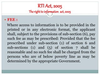 RTI Act, 2005
Theright to information act, 2005
 FEE :
Where access to information is to be provided in the
printed or in any electronic format, the applicant
shall, subject to the provisions of sub-section (6), pay
such fee as may be prescribed: Provided that the fee
prescribed under sub-section (1) of section 6 and
sub-sections (1) and (5) of section 7 shall be
reasonable and no such fee shall be charged from the
persons who are of below poverty line as may be
determined by the appropriate Government.
 