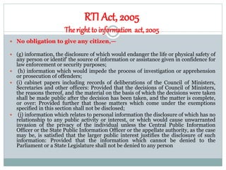 RTI Act, 2005
Theright to information act, 2005
 No obligation to give any citizen,—
 (g) information, the disclosure of which would endanger the life or physical safety of
any person or identif' the source of information or assistance given in confidence for
law enforcement or security purposes;
 (h) information which would impede the process of investigation or apprehension
or prosecution of offenders;
 (i) cabinet papers including records of deliberations of the Council of Ministers,
Secretaries and other officers: Provided that the decisions of Council of Ministers,
the reasons thereof, and the material on the basis of which the decisions were taken
shall be made public after the decision has been taken, and the matter is complete,
or over: Provided further that those matters which come under the exemptions
specified in this section shall not be disclosed;
 (j) information which relates to personal information the disclosure of which has no
relationship to any public activity or interest, or which would cause unwarranted
invasion of the privacy of the individual unless the Central Public Information
Officer or the State Public Information Officer or the appellate authority, as the case
may be, is satisfied that the larger public interest justifies the disclosure of such
information: Provided that the information which cannot be denied to the
Parliament or a State Legislature shall not be denied to any person
 