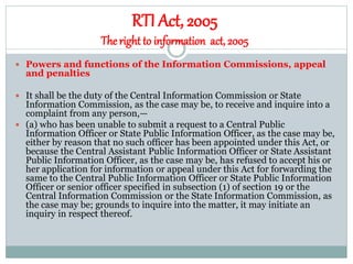 RTI Act, 2005
Theright to information act, 2005
 Powers and functions of the Information Commissions, appeal
and penalties
 It shall be the duty of the Central Information Commission or State
Information Commission, as the case may be, to receive and inquire into a
complaint from any person,—
 (a) who has been unable to submit a request to a Central Public
Information Officer or State Public Information Officer, as the case may be,
either by reason that no such officer has been appointed under this Act, or
because the Central Assistant Public Information Officer or State Assistant
Public Information Officer, as the case may be, has refused to accept his or
her application for information or appeal under this Act for forwarding the
same to the Central Public Information Officer or State Public Information
Officer or senior officer specified in subsection (1) of section 19 or the
Central Information Commission or the State Information Commission, as
the case may be; grounds to inquire into the matter, it may initiate an
inquiry in respect thereof.
 