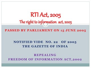PASSED BY PARLIAMENT ON 15 JUNE 2005
NOTIFIED VIDE NO. 22 OF 2005
THE GAZETTE OF INDIA
REPEALING
FREEDOM OF INFORMATION ACT,2002
RTI Act, 2005
The right to information act, 2005
 