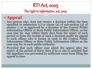 RTI Act, 2005
The right to information act, 2005
 Appeal
 Any person who, does not receive a decision within the time
specified in subsection (1) or clause (a) of sub-section (3) of
section 7, or is aggrieved by a decision of the Central Public
Information Officer or State Public Information Officer, as the
case may be, may within thirty days from the expiry of such
period or from the receipt of such a decision prefer an appeal
to such officer who is senior in rank to the Central Public
Information Officer or State Public Information Officer as the
case may be, in each public authority:
 Provided that such officer may admit the appeal after the
expiry of the period of thirty days if he or she is satisfied that
the appellant was prevented by sufficient cause from filing the
appeal in time.
 