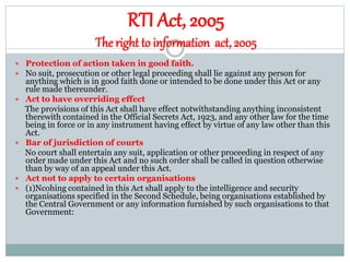 RTI Act, 2005
The right to information act, 2005
 Protection of action taken in good faith.
 No suit, prosecution or other legal proceeding shall lie against any person for
anything which is in good faith done or intended to be done under this Act or any
rule made thereunder.
 Act to have overriding effect
The provisions of this Act shall have effect notwithstanding anything inconsistent
therewith contained in the Official Secrets Act, 1923, and any other law for the time
being in force or in any instrument having effect by virtue of any law other than this
Act.
 Bar of jurisdiction of courts
No court shall entertain any suit, application or other proceeding in respect of any
order made under this Act and no such order shall be called in question otherwise
than by way of an appeal under this Act.
 Act not to apply to certain organisations
 (1)Ncohing contained in this Act shall apply to the intelligence and security
organisations specified in the Second Schedule, being organisations established by
the Central Government or any information furnished by such organisations to that
Government:
 