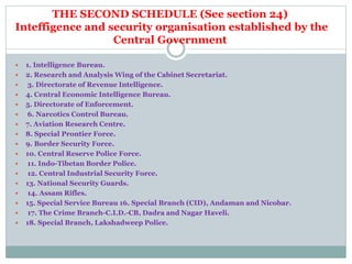 THE SECOND SCHEDULE (See section 24)
Inteffigence and security organisation established by the
Central Government
 1. Intelligence Bureau.
 2. Research and Analysis Wing of the Cabinet Secretariat.
 3. Directorate of Revenue Intelligence.
 4. Central Economic Intelligence Bureau.
 5. Directorate of Enforcement.
 6. Narcotics Control Bureau.
 7. Aviation Research Centre.
 8. Special Prontier Force.
 9. Border Security Force.
 10. Central Reserve Police Force.
 11. Indo-Tibetan Border Police.
 12. Central Industrial Security Force.
 13. National Security Guards.
 14. Assam Rifles.
 15. Special Service Bureau 16. Special Branch (CID), Andaman and Nicobar.
 17. The Crime Branch-C.I.D.-CB, Dadra and Nagar Haveli.
 18. Special Branch, Lakshadweep Police.
 