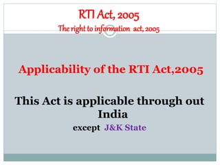 RTI Act, 2005
The right to information act, 2005
Applicability of the RTI Act,2005
This Act is applicable through out
India
except J&K State
 