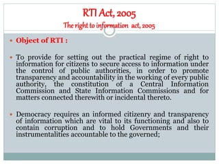 RTI Act, 2005
Theright to information act, 2005
 Object of RTI :
 To provide for setting out the practical regime of right to
information for citizens to secure access to information under
the control of public authorities, in order to promote
transparency and accountability in the working of every public
authority, the constitution of a Central Information
Commission and State Information Commissions and for
matters connected therewith or incidental thereto.
 Democracy requires an informed citizenry and transparency
of information which are vital to its functioning and also to
contain corruption and to hold Governments and their
instrumentalities accountable to the governed;
 