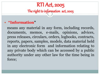 RTI Act, 2005
The right to information act, 2005
 “Information"
means any material in any form, including records,
documents, memos, e-mails, opinions, advices,
press releases, circulars, orders, logbooks, contracts,
reports, papers, samples, models, data material held
in any electronic form and information relating to
any private body which can be accessed by a public
authority under any other law for the time being in
force;
 