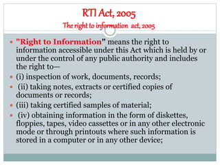 RTI Act, 2005
Theright to information act, 2005
 "Right to Information" means the right to
information accessible under this Act which is held by or
under the control of any public authority and includes
the right to—
 (i) inspection of work, documents, records;
 (ii) taking notes, extracts or certified copies of
documents or records;
 (iii) taking certified samples of material;
 (iv) obtaining information in the form of diskettes,
floppies, tapes, video cassettes or in any other electronic
mode or through printouts where such information is
stored in a computer or in any other device;
 