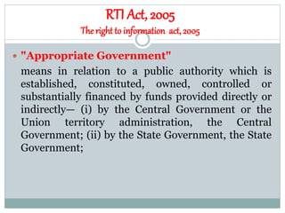 RTI Act, 2005
The right to information act, 2005
 "Appropriate Government"
means in relation to a public authority which is
established, constituted, owned, controlled or
substantially financed by funds provided directly or
indirectly— (i) by the Central Government or the
Union territory administration, the Central
Government; (ii) by the State Government, the State
Government;
 