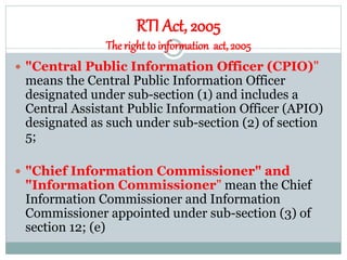 RTI Act, 2005
Theright to information act, 2005
 "Central Public Information Officer (CPIO)"
means the Central Public Information Officer
designated under sub-section (1) and includes a
Central Assistant Public Information Officer (APIO)
designated as such under sub-section (2) of section
5;
 "Chief Information Commissioner" and
"Information Commissioner" mean the Chief
Information Commissioner and Information
Commissioner appointed under sub-section (3) of
section 12; (e)
 