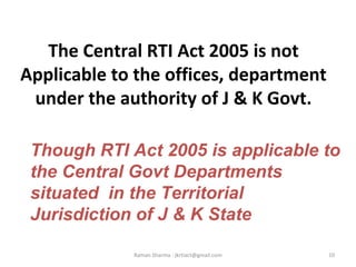 The Central RTI Act 2005 is not
Applicable to the offices, department
under the authority of J & K Govt.
10Raman Sharma : jkrtiact@gmail.com
Though RTI Act 2005 is applicable to
the Central Govt Departments
situated in the Territorial
Jurisdiction of J & K State
 