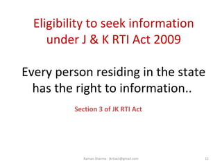 Eligibility to seek information
under J & K RTI Act 2009
Every person residing in the state
has the right to information..
Section 3 of JK RTI Act
11Raman Sharma : jkrtiact@gmail.com
 