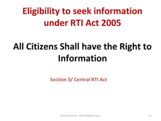 Eligibility to seek information
under RTI Act 2005
All Citizens Shall have the Right to
Information
Section 3/ Central RTI Act
12Raman Sharma : jkrtiact@gmail.com
 