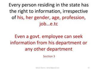 Every person residing in the state has
the right to information, irrespective
of his, her gender, age, profession,
job…e.tc
Even a govt. employee can seek
information from his department or
any other department
Section 3
13Raman Sharma : jkrtiact@gmail.com
 