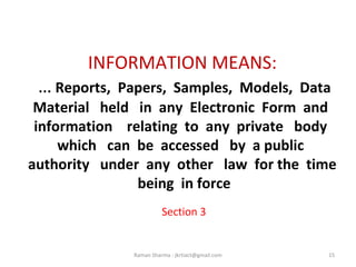INFORMATION MEANS:
… Reports, Papers, Samples, Models, Data
Material held in any Electronic Form and
information relating to any private body
which can be accessed by a public
authority under any other law for the time
being in force
Section 3
15Raman Sharma : jkrtiact@gmail.com
 