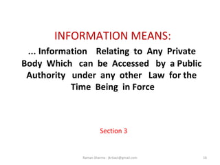 INFORMATION MEANS:
… Information Relating to Any Private
Body Which can be Accessed by a Public
Authority under any other Law for the
Time Being in Force
Section 3
16Raman Sharma : jkrtiact@gmail.com
 