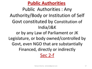 Public Authorities
Public Authorities : Any
Authority/Body or Institution of Self
Govt constituted by Constitution of
India/J&K
or by any Law of Parliament or JK
Legislature, or body owned/controlled by
Govt, even NGO that are substantially
Financed, directly or indirectly
Sec 2-f
17Raman Sharma : jkrtiact@gmail.com
 