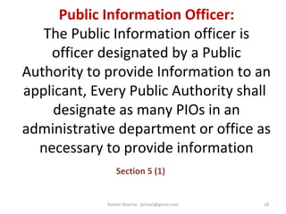 Public Information Officer:
The Public Information officer is
officer designated by a Public
Authority to provide Information to an
applicant, Every Public Authority shall
designate as many PIOs in an
administrative department or office as
necessary to provide information
Section 5 (1)
18Raman Sharma : jkrtiact@gmail.com
 