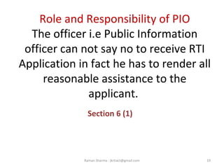 Role and Responsibility of PIO
The officer i.e Public Information
officer can not say no to receive RTI
Application in fact he has to render all
reasonable assistance to the
applicant.
Section 6 (1)
19Raman Sharma : jkrtiact@gmail.com
 