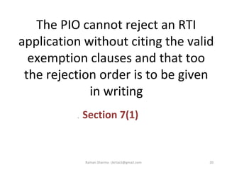 The PIO cannot reject an RTI
application without citing the valid
exemption clauses and that too
the rejection order is to be given
in writing
. Section 7(1)
20Raman Sharma : jkrtiact@gmail.com
 