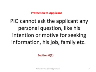 PIO cannot ask the applicant any
personal question, like his
intention or motive for seeking
information, his job, family etc.
Section 6(2)
24Raman Sharma : jkrtiact@gmail.com
Protection to Applicant
 