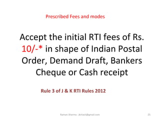 Accept the initial RTI fees of Rs.
10/-* in shape of Indian Postal
Order, Demand Draft, Bankers
Cheque or Cash receipt
Rule 3 of J & K RTI Rules 2012
25Raman Sharma : jkrtiact@gmail.com
Prescribed Fees and modes
 
