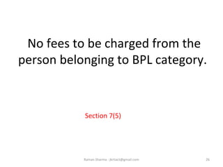 No fees to be charged from the
person belonging to BPL category.
Section 7(5)
26Raman Sharma : jkrtiact@gmail.com
 