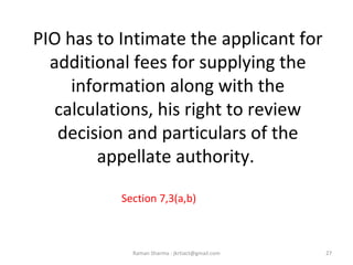PIO has to Intimate the applicant for
additional fees for supplying the
information along with the
calculations, his right to review
decision and particulars of the
appellate authority.
Section 7,3(a,b)
27Raman Sharma : jkrtiact@gmail.com
 
