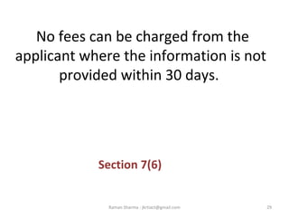 No fees can be charged from the
applicant where the information is not
provided within 30 days.
Section 7(6)
29Raman Sharma : jkrtiact@gmail.com
 