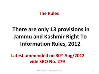 The Rules
There are only 13 provisions in
Jammu and Kashmir Right To
Information Rules, 2012
3Raman Sharma : jkrtiact@gmail.com
Latest ammended on 30th
Aug/2012
vide SRO No. 279
 
