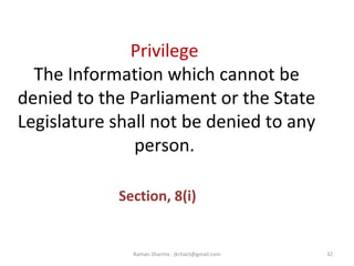 Privilege
The Information which cannot be
denied to the Parliament or the State
Legislature shall not be denied to any
person.
Section, 8(i)
32Raman Sharma : jkrtiact@gmail.com
 
