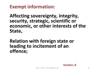 Exempt information:
Affecting sovereignty, integrity,
security, strategic, scientific or
economic, or other interests of the
State,
Relation with foreign state or
leading to incitement of an
offence;
Section, 8
34Raman Sharma : jkrtiact@gmail.com
 