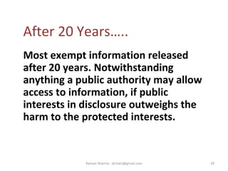 After 20 Years…..
Most exempt information released
after 20 years. Notwithstanding
anything a public authority may allow
access to information, if public
interests in disclosure outweighs the
harm to the protected interests.
39Raman Sharma : jkrtiact@gmail.com
 