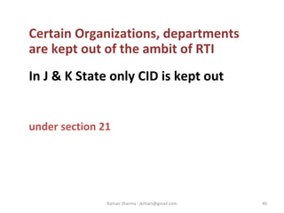 Certain Organizations, departments
are kept out of the ambit of RTI
In J & K State only CID is kept out
under section 21
40Raman Sharma : jkrtiact@gmail.com
 